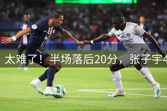 太难了！半场落后20分，张子宇4+3，罗欣棫11分，宫鲁鸣拿啥翻盘