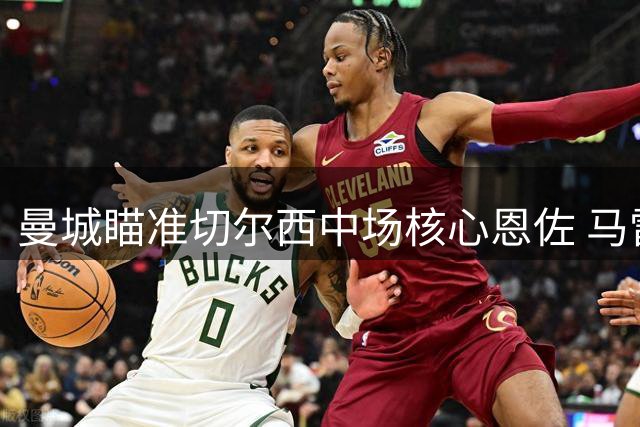 曼城瞄准切尔西中场核心恩佐 马雷斯卡欲重组师徒搭档
