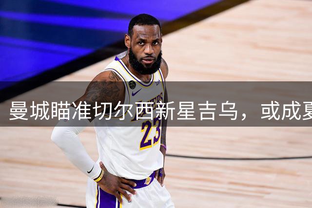 曼城瞄准切尔西新星吉乌，或成夏窗最后一笔引援