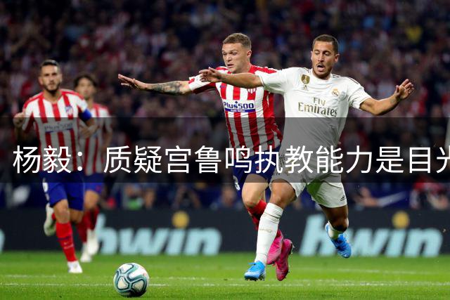 杨毅：质疑宫鲁鸣执教能力是目光短浅之举